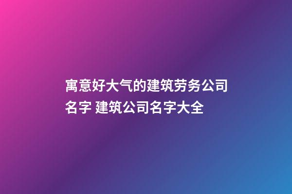 寓意好大气的建筑劳务公司名字 建筑公司名字大全-第1张-公司起名-玄机派